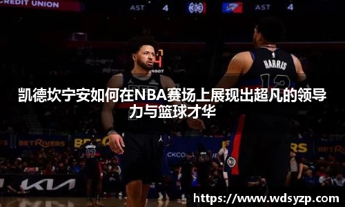 凯德坎宁安如何在NBA赛场上展现出超凡的领导力与篮球才华