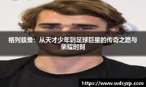 格列兹曼：从天才少年到足球巨星的传奇之路与荣耀时刻